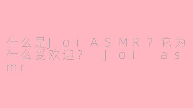 什么是JoiASMR？它为什么受欢迎？-Joi asmr