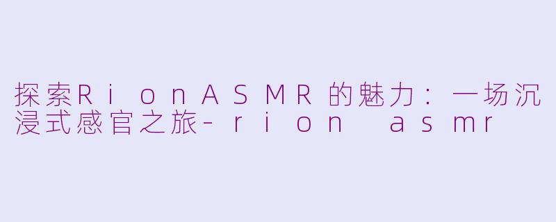 探索RionASMR的魅力：一场沉浸式感官之旅-rion asmr
