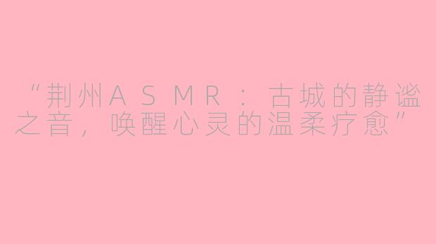 “荆州ASMR：古城的静谧之音，唤醒心灵的温柔疗愈”