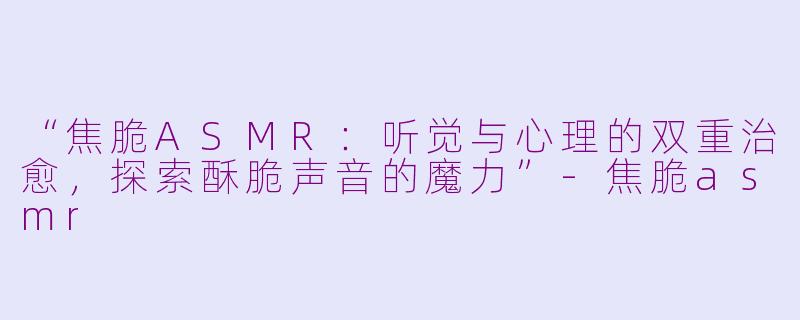 “焦脆ASMR：听觉与心理的双重治愈，探索酥脆声音的魔力”-焦脆asmr