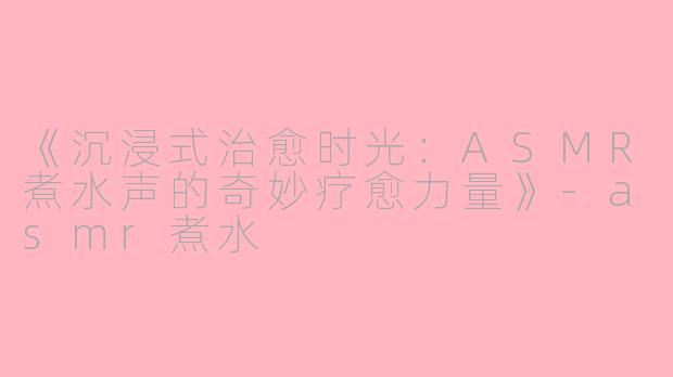 《沉浸式治愈时光：ASMR煮水声的奇妙疗愈力量》-asmr煮水