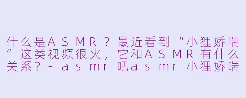 什么是ASMR？最近看到“小狸娇喘”这类视频很火，它和ASMR有什么关系？