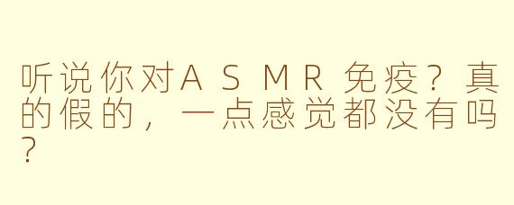 听说你对ASMR免疫？真的假的，一点感觉都没有吗？