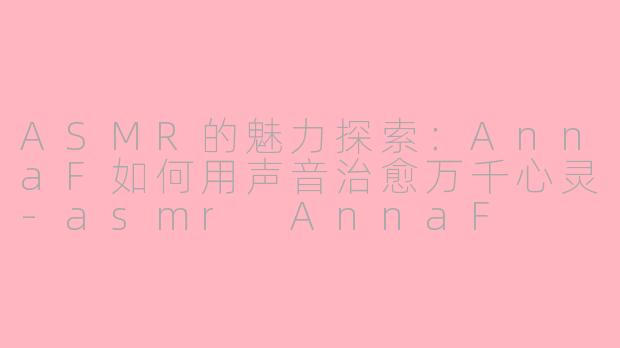 ASMR的魅力探索：AnnaF如何用声音治愈万千心灵-asmr AnnaF