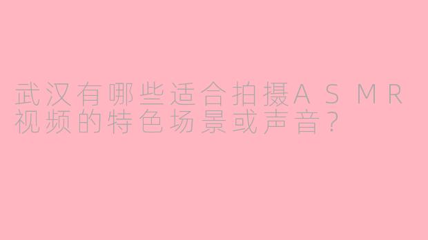 武汉有哪些适合拍摄ASMR视频的特色场景或声音?