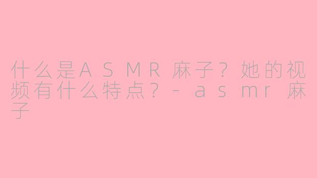 什么是ASMR麻子？她的视频有什么特点？-asmr麻子