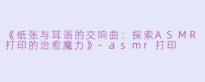 《纸张与耳语的交响曲：探索ASMR打印的治愈魔力》-asmr打印