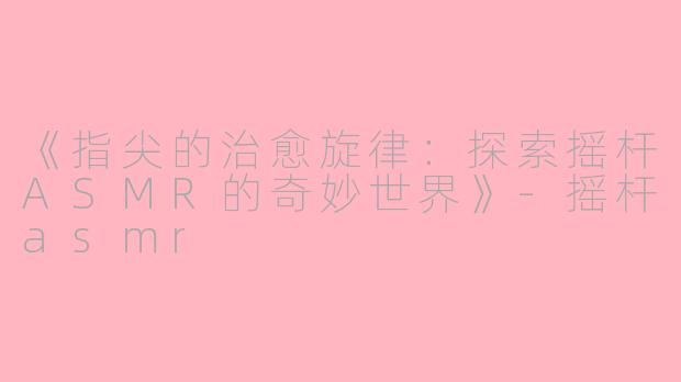 《指尖的治愈旋律：探索摇杆ASMR的奇妙世界》-摇杆asmr