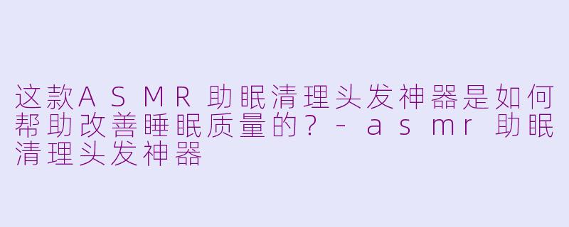 这款ASMR助眠清理头发神器是如何帮助改善睡眠质量的？-asmr助眠清理头发神器