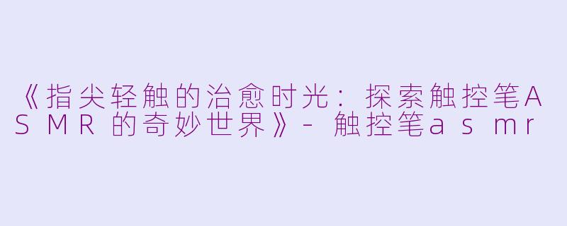 《指尖轻触的治愈时光：探索触控笔ASMR的奇妙世界》-触控笔asmr