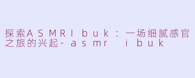 探索ASMRIbuk：一场细腻感官之旅的兴起-asmr ibuk