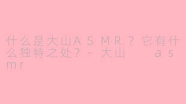 什么是大山ASMR？它有什么独特之处？-大山  asmr
