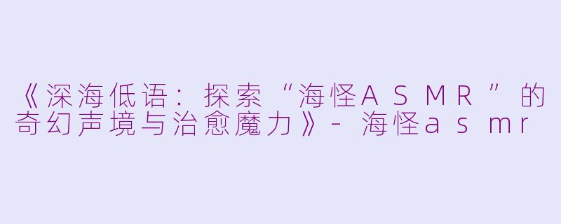 《深海低语：探索“海怪ASMR”的奇幻声境与治愈魔力》-海怪asmr