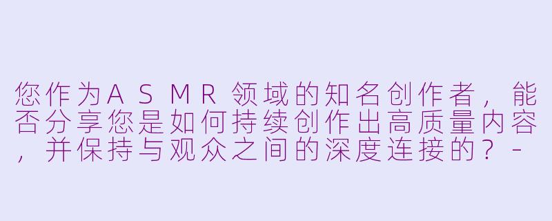 您作为ASMR领域的知名创作者,能否分享您是如何持续创作出高质量内容,并保持与观众之间的深度连接的?