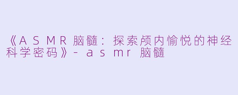 《ASMR脑髓：探索颅内愉悦的神经科学密码》-asmr脑髓
