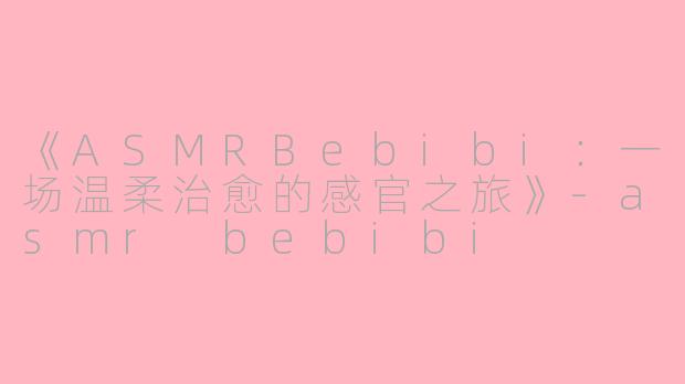 《ASMRBebibi：一场温柔治愈的感官之旅》-asmr bebibi