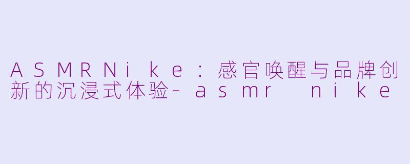 ASMRNike：感官唤醒与品牌创新的沉浸式体验-asmr nike
