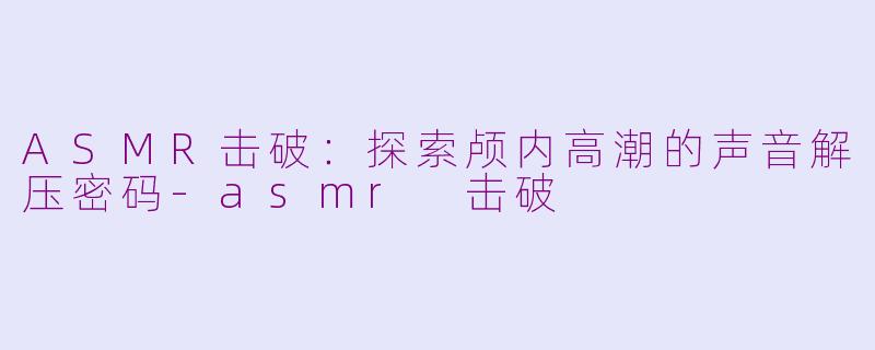 ASMR击破：探索颅内高潮的声音解压密码-asmr 击破