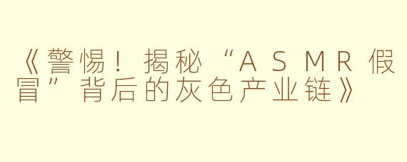 《警惕！揭秘“ASMR假冒”背后的灰色产业链》
