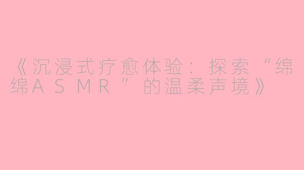 《沉浸式疗愈体验：探索“绵绵ASMR”的温柔声境》