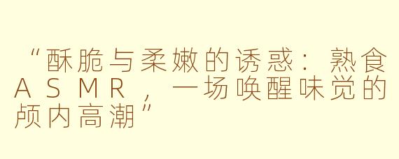“酥脆与柔嫩的诱惑：熟食ASMR，一场唤醒味觉的颅内高潮”
