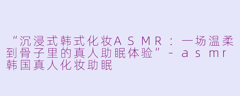 “沉浸式韩式化妆ASMR：一场温柔到骨子里的真人助眠体验”-asmr韩国真人化妆助眠