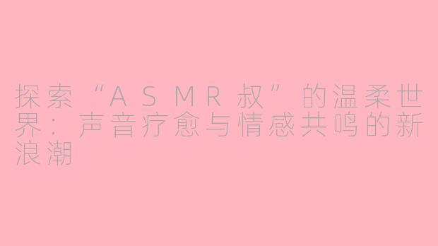 探索“ASMR叔”的温柔世界：声音疗愈与情感共鸣的新浪潮
