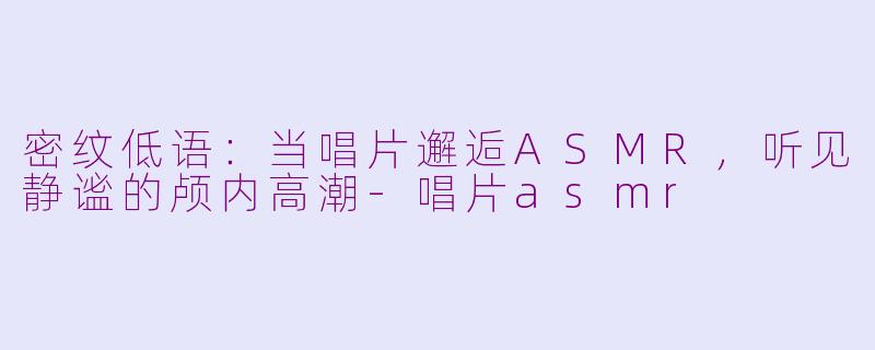 密纹低语:当唱片邂逅ASMR,听见静谧的颅内高潮