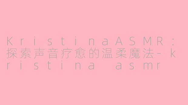 KristinaASMR：探索声音疗愈的温柔魔法-kristina asmr