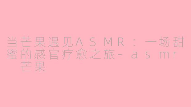 当芒果遇见ASMR：一场甜蜜的感官疗愈之旅-asmr 芒果