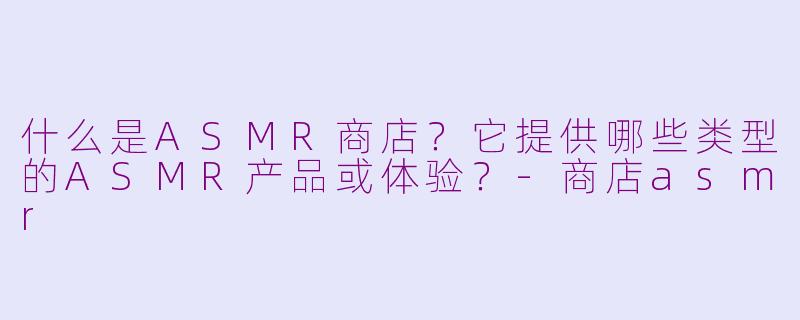 什么是ASMR商店？它提供哪些类型的ASMR产品或体验？-商店asmr