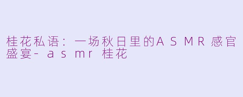 桂花私语：一场秋日里的ASMR感官盛宴-asmr桂花