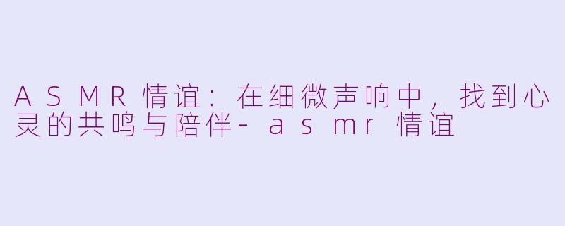 ASMR情谊：在细微声响中，找到心灵的共鸣与陪伴-asmr情谊