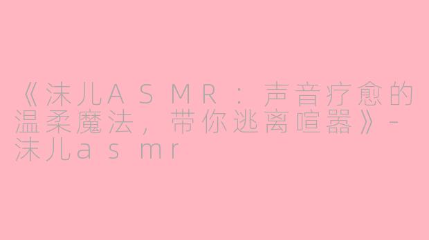 《沫儿ASMR：声音疗愈的温柔魔法，带你逃离喧嚣》-沫儿asmr