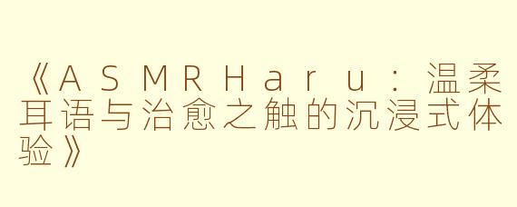 《ASMRHaru：温柔耳语与治愈之触的沉浸式体验》