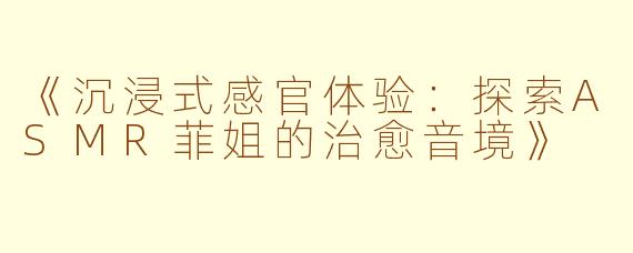 《沉浸式感官体验：探索ASMR菲姐的治愈音境》