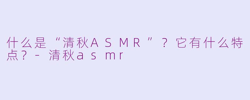 什么是“清秋ASMR”？它有什么特点？-清秋asmr