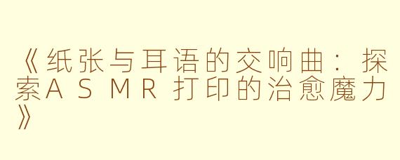 《纸张与耳语的交响曲：探索ASMR打印的治愈魔力》
