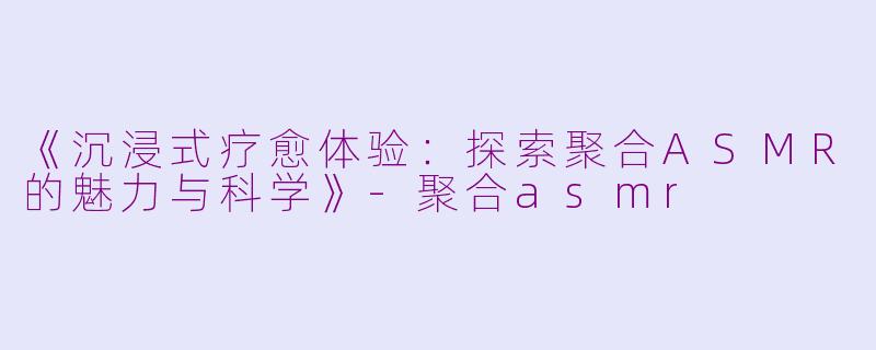 《沉浸式疗愈体验：探索聚合ASMR的魅力与科学》-聚合asmr