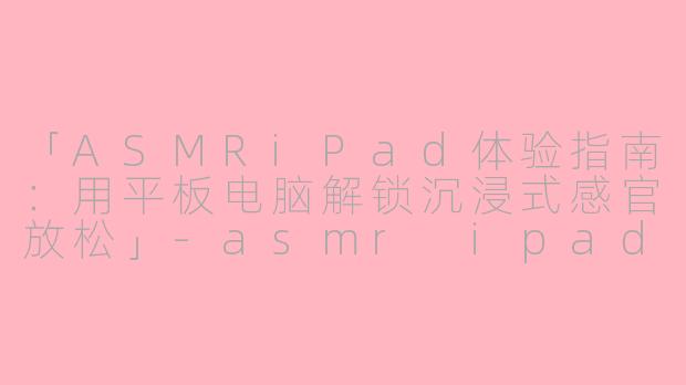 「ASMRiPad体验指南：用平板电脑解锁沉浸式感官放松」-asmr ipad