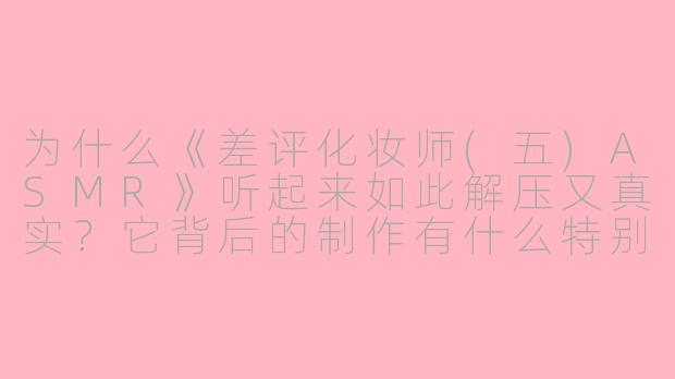为什么《差评化妆师(五)ASMR》听起来如此解压又真实？它背后的制作有什么特别之处吗？