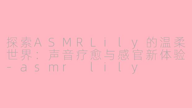 探索ASMRLily的温柔世界：声音疗愈与感官新体验-asmr lily