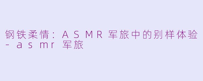 钢铁柔情：ASMR军旅中的别样体验-asmr军旅