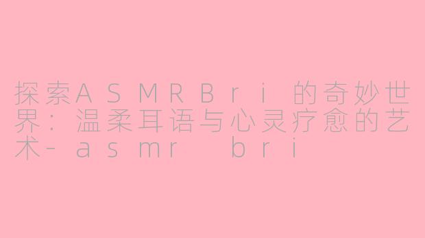 探索ASMRBri的奇妙世界：温柔耳语与心灵疗愈的艺术-asmr bri