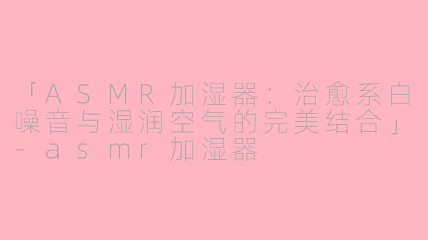 「ASMR加湿器：治愈系白噪音与湿润空气的完美结合」-asmr加湿器