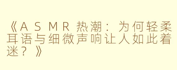 《ASMR热潮：为何轻柔耳语与细微声响让人如此着迷？》