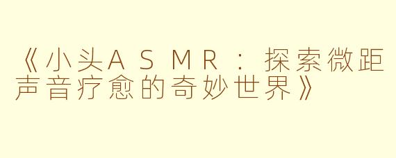 《小头ASMR：探索微距声音疗愈的奇妙世界》