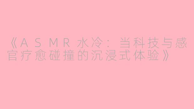 《ASMR水冷：当科技与感官疗愈碰撞的沉浸式体验》