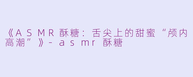 《ASMR酥糖：舌尖上的甜蜜“颅内高潮”》-asmr酥糖