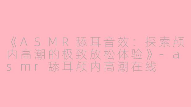 《ASMR舔耳音效：探索颅内高潮的极致放松体验》-asmr舔耳颅内高潮在线